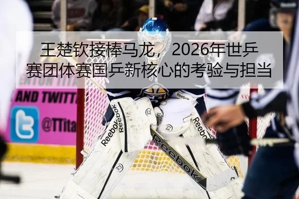 王楚钦接棒马龙，2026年世乒赛团体赛国乒新核心的考验与担当